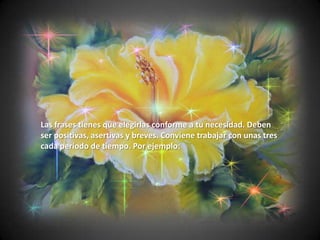 Las frases tienes que elegirlas conforme a tu necesidad. Deben
ser positivas, asertivas y breves. Conviene trabajar con unas tres
cada período de tiempo. Por ejemplo:
 