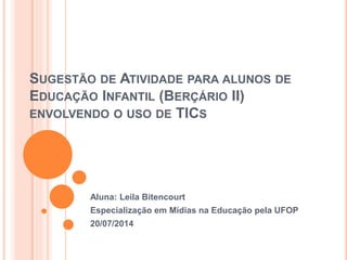 SUGESTÃO DE ATIVIDADE PARA ALUNOS DE
EDUCAÇÃO INFANTIL (BERÇÁRIO II)
ENVOLVENDO O USO DE TICS
Aluna: Leila Bitencourt
Especialização em Mídias na Educação pela UFOP
20/07/2014
 