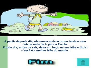 A partir daquele dia, ele nunca mais acordou tarde e nem deixou mais de ir para a Escola. E todo dia, antes de sair, dava um beijo na sua Mãe e dizia: - Você é a melhor Mãe do mundo.                           