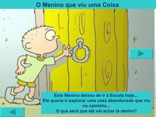O Menino que viu uma Coisa   Este Menino deixou de ir à Escola hoje...  Ele queria ir explorar uma casa abandonada que viu no caminho... O que será que ele vai achar lá dentro? 