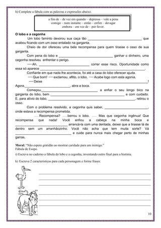 10
h) Complete a fábula com as palavras e expressões abaixo.
a fim de – de vez em quando – depressa – vale a pena
comigo – num instante – então – enfim – devagar
embora – em vez de – por favor.
O lobo e a cegonha
Um lobo faminto devorou sua caça tão ______________________________ que
acabou ficando com um osso entalado na garganta.
Cheio de dor ofereceu uma bela recompensa para quem tirasse o osso de sua
garganta.
Com pena do lobo e ______________________________ ganhar o dinheiro, uma
cegonha resolveu enfrentar o perigo.
Ah, ____________________________ correr esse risco. Oportunidade como
essa só aparece __________________________________________________________.
Confiante em que nada lhe acontecia, foi até a casa do lobo oferecer ajuda.
Que bom! exclamou, aflito, o lobo. Acabe logo com esta agonia.
Deixe ________________________________!
Agora,_________________________, abra a boca.
Começou,_______________________________ a enfiar o seu longo bico na
garganta do lobo, bem _________________________________________ e com cuidado.
E, para alívio do lobo, ________________________________________________, retirou o
osso.
Com o problema resolvido, a cegonha quis saber, ________________________,
onde estava a recompensa prometida.
Recompensa? berrou o lobo. Mas que cegonha ingênua! Que
recompensa que nada! Você enfiou a cabeça na minha boca e
_____________________________ arrancá-la com uma dentada, deixei que a tirasse lá de
dentro sem um arranhãozinho. Você não acha que tem muita sorte? Vá
_______________________________ e cuide para nunca mais chegar perto de minhas
garras.
Moral: “Não espere gratidão ao mostrar caridade para um inimigo.”
Fábula de Esopo.
i) Escreva no caderno a fábula do lobo e a cegonha, inventando outro final para a história.
k) Escreva 2 características para cada personagem e forme frases:
_____________________________________________________________________
_____________________________________________________________________
_____________________________________________________________________
_____________________________________________________________________
_____________________________________________________________________
_____________________________________________________________________
 