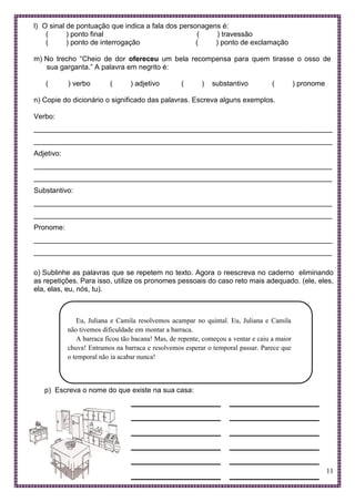 11
l) O sinal de pontuação que indica a fala dos personagens é:
( ) ponto final ( ) travessão
( ) ponto de interrogação ( ) ponto de exclamação
m) No trecho “Cheio de dor ofereceu um bela recompensa para quem tirasse o osso de
sua garganta.” A palavra em negrito é:
( ) verbo ( ) adjetivo ( ) substantivo ( ) pronome
n) Copie do dicionário o significado das palavras. Escreva alguns exemplos.
Verbo:
___________________________________________________________________________
___________________________________________________________________________
Adjetivo:
___________________________________________________________________________
___________________________________________________________________________
Substantivo:
___________________________________________________________________________
___________________________________________________________________________
Pronome:
___________________________________________________________________________
___________________________________________________________________________
o) Sublinhe as palavras que se repetem no texto. Agora o reescreva no caderno eliminando
as repetições. Para isso, utilize os pronomes pessoais do caso reto mais adequado. (ele, eles,
ela, elas, eu, nós, tu).
Eu, Juliana e Camila resolvemos acampar no quintal. Eu, Juliana e Camila
não tivemos dificuldade em montar a barraca.
A barraca ficou tão bacana! Mas, de repente, começou a ventar e caiu a maior
chuva! Entramos na barraca e resolvemos esperar o temporal passar. Parece que
o temporal não ia acabar nunca!
p) Escreva o nome do que existe na sua casa:
 