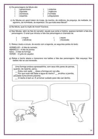 14
b) Os personagens da fábula são:
( ) gananciosos ( ) violentos
( ) egoístas ( ) ingênuos
( ) bondosos ( ) humildes
( ) espertos ( ) preguiçosos
c) As fábulas em geral tratam da inveja, da mentira, da violência, da preguiça, da maldade, do
egoísmo, da humildade, da esperteza. Do que trata essa fábula?
______________________________________________________________________________
d) Na fábula, qual é a lição de moral? Escreva.
______________________________________________________________________________
e) Nas fábulas, além da fala do narrador, aquele que conta a história, aparece também a fala dos
personagens. O sinal que introduz a fala dos personagens é chamado de:
( ) vírgula ( ) aspas
( ) reticência ( ) travessão
f) Releia o texto e circule, de acordo com a legenda, as seguintes partes do texto:
VERMELHO – A fala do narrador.
AMARELO – A fala da pomba.
AZUL – A fala da formiga.
VERDE - O grito do caçador.
g) Releia o trecho abaixo e transcreva nos balões a fala das personagens. Não esqueça: Nos
balões não se usa travessão.
Uma formiga andava apressadinha, com seus três pares de pernas,
quando, de repente, parou.
__ Estou com sede __ disse a formiga em voz alta.
__ Por que você não bebe a água do riacho? __ arrulhou a pomba,
pousada numa árvore próxima.
__ O riacho é bem aí. É só tomar cuidado para não cair dentro.
 
