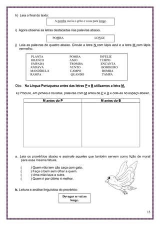 15
h) Leia o final do texto:
i) Agora observe as letras destacadas nas palavras abaixo.
j) Leia as palavras do quadro abaixo. Circule a letra N com lápis azul e a letra M com lápis
vermelho.
Obs: Na Língua Portuguesa antes das letras P e B utilizamos a letra M.
k) Procure, em jornais e revistas, palavras com M antes de P e B e cole-as no espaço abaixo.
M antes do P M antes do B
a. Leia os provérbios abaixo e assinale aqueles que também servem como lição de moral
para essa mesma fábula.
( ) Quem não tem cão caça com gato.
( ) Faça o bem sem olhar a quem.
( ) Uma mão lava a outra.
( ) Quem ri por último ri melhor.
b. Leitura e análise linguística do provérbio:
A pomba ouviu o grito e voou para longe.
POMBA LONGE
PLANTA POMBA INFELIZ
BRANCO ANJO TEMPO
EMPADA TROMBA ENCANTA
ANDAVA VENTO BOMBEIRO
MANDÍBULA CAMPO BOMBA
RAMPA QUANDO TAMPA
Devagar se vai ao
longe.
 