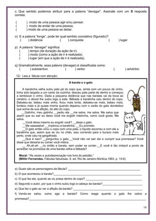 16
c. Que sentido podemos atribuir para a palavra “devagar”. Assinale com um X resposta
correta:
( ) modo de uma pessoa agir e/ou pensar.
( ) modo de andar de uma pessoa.
( ) modo de uma pessoa se deitar.
o) E a palavra “longe”, pode ter qual sentido conotativo (figurado)?
( ) distância ( ) conquista ( ) lugar
p) A palavra “devagar” significa:
( ) tempo (de duração da ação de ir).
( ) modo (como a ação de ir é realizada).
( ) lugar (em que a ação de ir é realizada).
q) Gramaticalmente, essa palavra (devagar) é classificada como:
( ) substantivo ( ) verbo ( ) advérbio
12- Leia a fábula com atenção:
A barata e o gato
A baratinha velha subiu pelo pé do copo que, ainda com um pouco de vinho,
tinha sido largado a um canto da cozinha, desceu pela parte de dentro e começou
a lambiscar o vinho. Dada a pequena distância que nas baratas vai da boca ao
cérebro, o álcool lhe subiu logo a este. Bêbada a baratinha caiu dentro do copo.
Debateu-se, bebeu mais vinho, ficou mais tonta, debateu-se mais, bebeu mais,
tonteou mais e já quase morria quando deparou com o carão do gato doméstico
que sorria de sua aflição, do alto do copo.
__Gatinho, meu gatinho __pediu ela __me salva, me salva. Me salva que
assim que eu sair eu deixo você me engolir inteirinha, como você gosta. Me
salva.
__Você deixa mesmo eu engolir você? __disse o gato.
__Me saaaaalva! __implorou a baratinha .__Eu prometo.
__O gato então virou o copo com uma pata, o líquido escorreu e com ele a
baratinha que, assim que se viu no chão, saiu correndo para o buraco mais
perto, onde caiu na gargalhada.
__Que é isso? __perguntou o gato.__Você não vai sair daí e cumprir sua promessa? Você
disse que deixaria eu comer você inteira.
__ Ah,ah,ah __riu então a barata, sem poder se conter.__E você é tão imbecil a ponto de
acreditar na promessa de uma barata velha e bêbada?
Moral: “Às vezes a autodepreciação nos livra do pelotão.”
(Millôr Fernandes. Fábulas fabulosas. 8. ed. Rio de Janeiro,Nórdica,1963. p. 15-6)
a) Quais são as personagens da fábula? _____________________________________________
b) O que aconteceu à barata?_______________________________________________________
c) O que fez ela, quando se viu presa dentro do copo? ___________________________________
d) Segundo o autor, por que o vinho subiu logo à cabeça da barata?_________________________
e) Que faz o gato ao ver a aflição da barata? ___________________________________________
f) Vendo-se salva, como age a barata? Como reage quando o gato lhe cobra a
promessa?_________________________________________________________________________
 