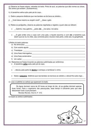 17
g) Observe as frases abaixo, retiradas do texto. Pinte de azul, as palavras que dão nomes as coisas,
aos seres que existem. (Substantivos).
h) A baratinha velha subiu pelo pé do copo...
i) Dada a pequena distância que nas baratas vai da boca ao cérebro...
j) __Você deixa mesmo eu engolir você? __disse o gato.
k) Releia os parágrafos, observe as palavras negritadas e registre a quem elas se referem:
 __Gatinho, meu gatinho __pediu ela __me salva, me salva.
__________________________________________________________________________________
 __O gato então virou o copo com uma pata, o líquido escorreu e com ele a baratinha que,
assim que se viu no chão, saiu correndo para o buraco mais perto, onde caiu na gargalhada.
__________________________________________________________________________________
l) Retire do texto palavras:
a) No diminutivo: ________________________________________________________________
b) Com acento agudo: ____________________________________________________________
c) Trissílabas: __________________________________________________________________
d) Uma frase interrogativa:_________________________________________________________
e) Uma frase exclamativa: _________________________________________________________
f) Um verbo: ___________________________________________________________________
m) Reescreva as frases trocando as palavras sublinhadas por antônimos:
 A baratinha velha subiu pelo pé do copo.
______________________________________________________________________________
 ...desceu pela parte de dentro e começou a lambiscar o vinho.
_______________________________________________________________________________
 Dada a pequena distância que nas baratas vai da boca ao cérebro, o álcool lhe subiu logo...
_______________________________________________________________________________
_______________________________________________________________________________
n) Leia e sublinhe os verbos que aparecem no texto.
Os tigres dormem cerca de 20 horas ao longo do dia. Já as girafas dormem apenas
duas horas. Para o organismo das pescoçudas, esse tempo é suficiente para que elas
descansem tudo o que precisam.
Revista Recreio. Ano 6, nº. 312.
o) Copie os verbos sublinhados:
 
