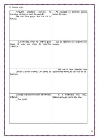20
h) Ilustre o texto:
Ninguém prestava atenção na
borboleta perdida no meio da poluição.
Ela não tinha graça. Era da cor da
fumaça.
As pessoas só olhavam coisas
cheias de cores.
A borboleta, então foi embora para
longe. O lugar era cheio de bichinhos
coloridos.
Ela se escondeu de vergonha da
sua cor.
Chorou a noite e tomou um banho de
lágrimas.
De manhã bem cedinho, não
aguentando de frio, foi se secar ao sol
Quando os bichinhos viram a borboleta,
gritaram:
_ Que linda!
E a borboleta feliz voou,
fazendo um arco-íris no céu azul.
 