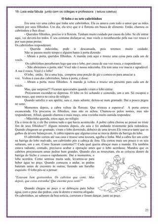 23
16- Leia esta fábula junto com os colegas e professora: ( leitura coletiva)
O lobo e os sete cabritinhos
Era uma vez uma cabra que tinha sete cabritinhos. Ela os amava com todo o amor que as mães
sentem por seus filhinhos. Um dia, ela teve que ir à floresta em busca de alimento. Então, chamou os
cabritinhos e lhes disse:
- Queridos filhinhos, preciso ir à floresta. Tenham muito cuidado por causa do lobo. Se ele entrar
aqui, vai devorá-los todos. É seu costume disfarçar-se, mas vocês o reconhecerão pela sua voz rouca e
por suas patas pretas.
Os cabritinhos responderam:
- Querida mãezinha, pode ir descansada, pois teremos muito cuidado.
Não se passou muito tempo e alguém bateu à porta dizendo:
- Abram a porta, queridos filhinhos. A mamãe está aqui e trouxe uma coisa para cada um de
vocês.
Os cabritinhos perceberam logo que era o lobo, por causa de sua voz rouca, e responderam:
- Não abriremos a porta, não! Você não é nossa mãezinha. Ela tem uma voz macia e agradável.
A sua é rouca. Você é o lobo!
O lobo, então, foi a uma loja, comprou uma porção de giz e comeu-os para amaciar a
voz. Voltou à casa dos cabritinhos, bateu à porta, e disse:
- Abram a porta, meus filhinhos. A mamãe já voltou e trouxe um presente para cada um de
vocês.
Mas, que surpresa!!! Ficaram apavorados quando viram o lobo entrar.
Procuraram esconder-se depressa. O lobo os foi achando e comendo, um a um. Só escapou o
mais moço, que estava na caixa do relógio.
Quando satisfez o seu apetite, saiu e, mais adiante, deitou-se num gramado. Daí a pouco pegou
no sono.
Momentos depois, a cabra voltou da floresta. Que tristeza a esperava! A porta estava
escancarada. Ela procurou os filhinhos, mas não os achou. Chamou-os pelos nomes, mas não
responderam. Afinal, quando chamou o mais moço, uma vozinha muito sumida respondeu:
- Mãezinha querida, estou aqui, no relógio.
Ela o tirou de lá, e ele lhe contou tudo o que havia acontecido. A pobre cabra chorou ao pensar no triste
fim de seus filhinhos!!! Alguns minutos depois, ela saiu e foi andando tristemente pela redondeza.
Quando chegaram ao gramado, viram o lobo dormindo, debaixo de uma árvore.Ele roncava tanto que os
galhos da árvore balançavam. A cabra reparou que alguma coisa se movia dentro da barriga do lobo.
O cabritinho correu até sua casa e trouxe uma tesoura, agulha e linha. Mal a cabra fez um corte
na barriga do lobo malvado, um cabritinho pôs a cabeça de fora. Ela cortou mais um pouco e os seis
saltaram, um a um. Como ficaram contentes!!! Cada qual queria abraçar mais a mamãe. Ela também
estava radiante, contudo, precisava acabar a operação antes que o lobo acordasse. Mandou que os
cabritos procurassem umas pedras bem grandes. Quando eles as trouxeram, ela as colocou dentro da
barriga do bicho e coseu-a rapidamente. Daí a momentos, o
lobo acordou. Como sentisse muita sede, levantou-se para
beber água no poço. Quando começou a andar, as pedras
bateram umas de encontro às outras, fazendo um barulho
esquisito. O lobo pôs-se a pensar:
"Estavam bem gostosinhos. Os cabritos que comi. Mas
depois, que coisa estranha! Que enorme peso senti!"
Quando chegou ao poço e se debruçou para beber
água, com o peso das pedras, caiu lá dentro e morreu afogado.
Os cabritinhos, ao saberem da boa notícia, correram e foram dançar, junto ao poço.
 