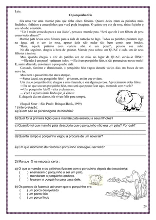 29
Leia:
O porquinho feio
Era uma vez uma mamãe pata que tinha cinco filhotes. Quatro deles eram os patinhos mais
lindinhos, fofinhos e amarelinhos que você pode imaginar. O quinto era cor de rosa, tinha focinho e
um rabinho enrolado.
“Ele é muito crescido para a sua idade”, pensava mamãe pata. “Será que ele é um filhote de peru
como todos dizem?”
Mamãe pata levou seus filhotes para a aula de natação no lago. Todos os patinhos pularam logo
na água, até o cor de rosa, apesar dele não nadar tão bem como seus irmãos.
“Bem, aquele patinho com certeza não é um peru!”, pensou sua mãe.
No dia seguinte, chegou à hora de grasnar. Mamãe pata soltou um QUAC e cada um de seus
filhotes a imitou.
Mas, quando chegou a vez do patinho cor de rosa, no lugar de QUAC, ouviu-se ÓINC!
―Ele não é um pato! –gritaram todos. ―Ele é um porquinho feio, e não pertence ao nosso meio!
E, assim dizendo, enxotaram o porquinho dali.
Cansado, faminto e abandonado, o porquinho feio vagou durante vários dias em busca de um
novo lar.
Mas nem o passarinho lhe dava atenção.
―Suma daqui, seu porquinho feio! – gritavam, assim que o viam.
Um dia, o porquinho feio chegou a uma fazenda, e viu alguns porcos. Aproximando deles falou:
―Eu sei que sou um porquinho feio, mas será que posso ficar aqui, morando com vocês?
―Um porquinho feio?! – eles exclamaram.
―Você é o porco mais lindo que já vimos!
E, daquele dia em diante, ele viveu feliz para sempre.
(Sugald Steer – São Paulo: Brinque-Book, 1999)
1) Interpretação:
a) Quem são as personagens da história?
___________________________________________________________________________
b) Qual foi à primeira lição que a mamãe pata ensinou a seus filhotes?
___________________________________________________________________________
c) Quando foi que mamãe pata descobriu que o porquinho não era um pato? Por quê?
___________________________________________________________________________
___________________________________________________________________________
d) Quanto tempo o porquinho vagou à procura de um novo lar?
___________________________________________________________________________
e) Em que momento da história o porquinho conseguiu ser feliz?
___________________________________________________________________________
2) Marque X na resposta certa :
a) O que a mamãe e os patinhos fizeram com o porquinho depois da descoberta:
( ) ensinaram o porquinho a ser um pato.
( ) mandaram o porquinho embora.
( ) levaram o porquinho para casa dele.
b) Os porcos da fazenda acharam que o porquinho era:
( ) um porco desajeitado
( ) um porco feio
( ) um porco lindo
 