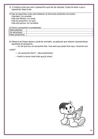 30
3) A história conta que nem o passarinho quis lhe dar atenção. Copie do texto o que o
passarinho disse à ele.
___________________________________________________________________________
4) Use as seguintes cores para destacar os discursos presentes nos textos:
- Narrador: cor amarela
-Fala dos filhotes: cor verde
-Fala do porquinho: cor azul
-Fala dos porcos: cor vermelha
5) Como o porquinho é considerado:
Pelos patinhos
Por ele próprio
Pelos porquinhos
6) Observe as frases abaixo e pinte de vermelho, as palavras que indicam características,
aparência do porquinho.
― Eu sei que sou um porquinho feio, mas será que posso ficar aqui, morando com
vocês?
― Um porquinho feio?! – eles exclamaram.
―Você é o porco mais lindo que já vimos!
 