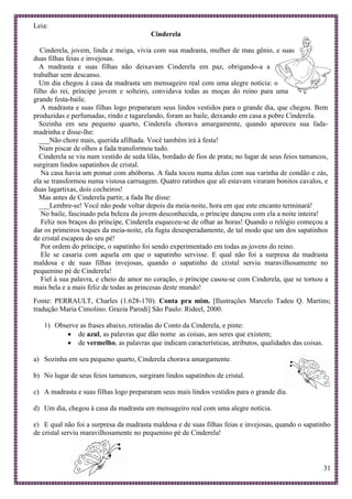 31
Leia:
Cinderela
Cinderela, jovem, linda e meiga, vivia com sua madrasta, mulher de mau gênio, e suas
duas filhas feias e invejosas.
A madrasta e suas filhas não deixavam Cinderela em paz, obrigando-a a
trabalhar sem descanso.
Um dia chegou à casa da madrasta um mensageiro real com uma alegre notícia: o
filho do rei, príncipe jovem e solteiro, convidava todas as moças do reino para uma
grande festa-baile.
A madrasta e suas filhas logo prepararam seus lindos vestidos para o grande dia, que chegou. Bem
produzidas e perfumadas, rindo e tagarelando, foram ao baile, deixando em casa a pobre Cinderela.
Sozinha em seu pequeno quarto, Cinderela chorava amargamente, quando apareceu sua fada-
madrinha e disse-lhe:
___Não chore mais, querida afilhada. Você também irá à festa!
Num piscar de olhos a fada transformou tudo.
Cinderela se viu num vestido de seda lilás, bordado de fios de prata; no lugar de seus feios tamancos,
surgiram lindos sapatinhos de cristal.
Na casa havia um pomar com abóboras. A fada tocou numa delas com sua varinha de condão e zás,
ela se transformou numa vistosa carruagem. Quatro ratinhos que ali estavam viraram bonitos cavalos, e
duas lagartixas, dois cocheiros!
Mas antes de Cinderela partir, a fada lhe disse:
___Lembre-se! Você não pode voltar depois da meia-noite, hora em que este encanto terminará!
No baile, fascinado pela beleza da jovem desconhecida, o príncipe dançou com ela a noite inteira!
Feliz nos braços do príncipe, Cinderela esqueceu-se de olhar as horas! Quando o relógio começou a
dar os primeiros toques da meia-noite, ela fugiu desesperadamente, de tal modo que um dos sapatinhos
de cristal escapou do seu pé!
Por ordem do príncipe, o sapatinho foi sendo experimentado em todas as jovens do reino.
Ele se casaria com aquela em que o sapatinho servisse. E qual não foi a surpresa da madrasta
maldosa e de suas filhas invejosas, quando o sapatinho de cristal serviu maravilhosamente no
pequenino pé de Cinderela!
Fiel à sua palavra, e cheio de amor no coração, o príncipe casou-se com Cinderela, que se tornou a
mais bela e a mais feliz de todas as princesas deste mundo!
Fonte: PERRAULT, Charles (1.628-170). Conta pra mim. [Ilustrações Marcelo Tadeu Q. Martins;
tradução Maria Cimolino. Grazia Parodi] São Paulo: Rideel, 2000.
1) Observe as frases abaixo, retiradas do Conto da Cinderela, e pinte:
 de azul, as palavras que dão nome as coisas, aos seres que existem;
 de vermelho, as palavras que indicam características, atributos, qualidades das coisas.
a) Sozinha em seu pequeno quarto, Cinderela chorava amargamente.
b) No lugar de seus feios tamancos, surgiram lindos sapatinhos de cristal.
c) A madrasta e suas filhas logo prepararam seus mais lindos vestidos para o grande dia.
d) Um dia, chegou à casa da madrasta um mensageiro real com uma alegre notícia.
e) E qual não foi a surpresa da madrasta maldosa e de suas filhas feias e invejosas, quando o sapatinho
de cristal serviu maravilhosamente no pequenino pé de Cinderela!
 
