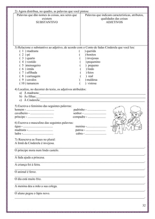 32
2) Agora distribua, no quadro, as palavras que você pintou:
Palavras que dão nomes às coisas, aos seres que
existem
SUBSTANTIVO
Palavras que indicam características, atributos,
qualidades das coisas
ADJETIVOS
3) Relacione o substantivo ao adjetivo, de acordo com o Conto de fadas Cinderela que você leu:
( 1 ) madrasta ( ) querida
( 2 ) pé ( ) bonitos
( 3 ) quarto ( ) invejosas
( 4 ) vestido ( ) pequenino
( 5 )mensageiro ( ) pequeno
( 6 ) irmãs ( ) lindo
( 7 ) afilhada ( ) feios
( 8 ) carruagem ( ) real
( 9 ) cavalos ( ) maldosa
( 10 ) tamancos ( ) vistosa
4) Localize, no decorrer do texto, os adjetivos atribuídos:
a) À madrasta:____________________________________________________________________
b) Às filhas:______________________________________________________________________
c) À Cinderela:___________________________________________________________________
5) Escreva o feminino das seguintes palavras:
homem - ................................... padrinho - ........................
cavalheiro - .............................. senhor - ............................
príncipe - ................................. compadre - .......................
6) Escreva o masculino das seguintes palavras:
égua - ...................................... menina -..........................
madrasta -................................ patroa - .........................
ladra -....................................... cabra - ...........................
7) Reescreva as frases no plural:
A Irmã da Cinderela é invejosa.
___________________________________________________________________________________.
O príncipe mora num lindo castelo.
___________________________________________________________________________________.
A fada ajuda a princesa.
___________________________________________________________________________________.
A criança foi à feira.
___________________________________________________________________________________.
O animal é feroz.
___________________________________________________________________________________.
O dia está muito frio.
___________________________________________________________________________________.
A menina deu a mão a sua colega.
___________________________________________________________________________________.
O aluno pegou o lápis novo.
___________________________________________________________________________________.
 
