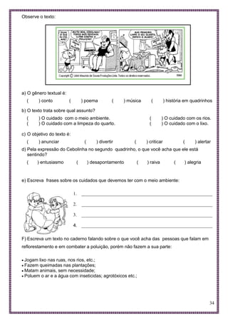 34
Observe o texto:
a) O gênero textual é:
( ) conto ( ) poema ( ) música ( ) história em quadrinhos
b) O texto trata sobre qual assunto?
( ) O cuidado com o meio ambiente. ( ) O cuidado com os rios.
( ) O cuidado com a limpeza do quarto. ( ) O cuidado com o lixo.
c) O objetivo do texto é:
( ) anunciar ( ) divertir ( ) criticar ( ) alertar
d) Pela expressão do Cebolinha no segundo quadrinho, o que você acha que ele está
sentindo?
( ) entusiasmo ( ) desapontamento ( ) raiva ( ) alegria
e) Escreva frases sobre os cuidados que devemos ter com o meio ambiente:
1. _________________________________________________________
2. _________________________________________________________
3. _________________________________________________________
4. _________________________________________________________
F) Escreva um texto no caderno falando sobre o que você acha das pessoas que falam em
reflorestamento e em combater a poluição, porém não fazem a sua parte:
 Jogam lixo nas ruas, nos rios, etc.;
 Fazem queimadas nas plantações;
 Matam animais, sem necessidade;
 Poluem o ar e a água com inseticidas; agrotóxicos etc.;
 