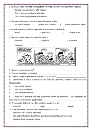 36
f) Observe a frase “ O lobo enxerga bem e é veloz.” Como ficaria esta frase no plural.
( ) Os lobo enxergam bem e são velozes.
( ) Os lobos enxergam bem e são veloz.
( ) Os lobos enxergam bem e são velozes.
g) Marque a alternativa que tem uma sequência de verbos:
( ) faz, ataca, enxerga ( ) caçar, são, fazenda ( ) fome, domesticar, veloz
h) No texto aparece a palavra quilômetro que representa medida de:
( ) tempo ( ) capacidade ( ) comprimento
i) Segundo o texto, quem faz papel de mau é o:
( ) o homem ( ) a galinha ( ) a marreca
35-Tirinha
1 – Quem é o autor dessa tira?__________________________________________________
2 – Em que ano ela foi publicada?________________________________________________
3 – Quem é o personagem que aparece no 1º quadrinho?_____________________________
4 – Observando a fala e a expressão do rosto do Cebolinha, podemos dizer que suas
intenções são:
( ) para divertir alguém.
( ) para enganar alguém.
( ) para sacanear alguém.
5 – O rosto do Cebolinha nos três quadrinhos muda de expressão. Que expressão ele
apresenta em cada um dos quadrinhos? __________________________________________
6 – A expressão de Franjinha e Tito no último quadrinho é de:
( ) diversão ( ) medo ( ) alegria
7 – A expressão de Cebolinha no 2º quadrinhos é por quê?
( ) está feliz em liderar a discussão .
( ) ele está entusiasmado achando que Cascão concordou com sua ideia.
( ) está contente em poder brincar.
 