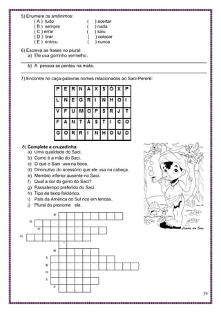 39
5) Enumere os antônimos:
( A ) tudo ( ) acertar
( B ) sempre ( ) nada
( C ) errar ( ) saiu
( D ) tirar ( ) colocar
( E ) entrou ( ) nunca
6) Escreva as frases no plural:
a) Ele usa gorrinho vermelho.
___________________________________________________________________________
b) A pessoa se perdeu na mata.
___________________________________________________________________________
7) Encontre no caça-palavras nomes relacionados ao Saci-Pererê:
8) Complete a cruzadinha:
a) Uma qualidade do Saci.
b) Como é a mão do Saci.
c) O que o Saci usa na boca.
d) Diminutivo do acessório que ele usa na cabeça.
e) Membro inferior ausente no Saci.
f) Qual a cor do gorro do Saci?
g) Passatempo preferido do Saci.
h) Tipo de texto folclórico.
i) País da América do Sul rico em lendas.
j) Plural do pronome ele.
 