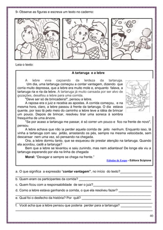 40
9- Observe as figuras e escreva um texto no caderno:
Leia o texto:
A tartaruga e a lebre
A lebre vivia caçoando da lerdeza da tartaruga.
Um dia, uma tartaruga começou a contar vantagem, dizendo que
corria muito depressa, que a lebre era muito mole e, enquanto falava, a
tartaruga ria e ria da lebre. A tartaruga já muito cansada por ser alvo de
gozações, desafiou a lebre para uma corrida.
"Deve ser só de brincadeira!", pensou a lebre.
A raposa era o juiz e recebia as apostas. A corrida começou, e na
mesma hora, claro, a lebre passou à frente da tartaruga. O dia estava
quente, por isso lá pelo meio do caminho a lebre teve a idéia de brincar
um pouco. Depois de brincar, resolveu tirar uma soneca à sombra
fresquinha de uma árvore.
"Se por acaso a tartaruga me passar, é só correr um pouco e fico na frente de novo",
pensou.
A lebre achava que não ia perder aquela corrida de jeito nenhum. Enquanto isso, lá
vinha a tartaruga com seu jeitão, arrastando os pés, sempre na mesma velocidade, sem
descansar nem uma vez, só pensando na chegada.
Ora, a lebre dormiu tanto, que se esqueceu de prestar atenção na tartaruga. Quando
ela acordou, cadê a tartaruga?
Bem que a lebre se levantou e saiu zunindo, mas nem adiantava! De longe ela viu a
tartaruga esperando por ela na linha de chegada
Moral: “Devagar e sempre se chega na frente.”
Fábulas de Esopo - Editora Scipione
a. O que significa a expressão “contar vantagem”, no início do texto?_________________
___________________________________________________________________________
b. Quem eram os participantes da corrida? ________________________________________
c. Quem ficou com a responsabilidade de ser o juiz?________________________________
d. Como a lebre estava ganhando a corrida, o que ela resolveu fazer? __________________
__________________________________________________________________________
e. Qual foi o desfecho da história? Por quê? ______________________________________
___________________________________________________________________________
f. Você acha que a lebre pensou que poderia perder para a tartaruga? _________________
___________________________________________________________________________
 