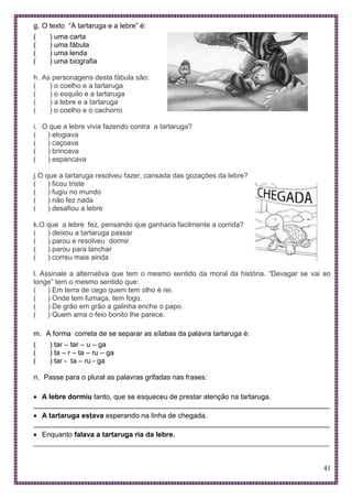 41
g. O texto “A tartaruga e a lebre” é:
( ) uma carta
( ) uma fábula
( ) uma lenda
( ) uma biografia
h. As personagens desta fábula são:
( ) o coelho e a tartaruga
( ) o esquilo e a tartaruga
( ) a lebre e a tartaruga
( ) o coelho e o cachorro
i. O que a lebre vivia fazendo contra a tartaruga?
( ) elogiava
( ) caçoava
( ) brincava
( ) espancava
j.O que a tartaruga resolveu fazer, cansada das gozações da lebre?
( ) ficou triste
( ) fugiu no mundo
( ) não fez nada
( ) desafiou a lebre
k.O que a lebre fez, pensando que ganharia facilmente a corrida?
( ) deixou a tartaruga passar
( ) parou e resolveu dormir
( ) parou para lanchar
( ) correu mais ainda
l. Assinale a alternativa que tem o mesmo sentido da moral da história. “Devagar se vai ao
longe” tem o mesmo sentido que:
( ) Em terra de cego quem tem olho é rei.
( ) Onde tem fumaça, tem fogo.
( ) De grão em grão a galinha enche o papo.
( ) Quem ama o feio bonito lhe parece.
m. A forma correta de se separar as sílabas da palavra tartaruga é:
( ) tar – tar – u – ga
( ) ta – r – ta – ru – ga
( ) tar - ta – ru - ga
n. Passe para o plural as palavras grifadas nas frases:
 A lebre dormiu tanto, que se esqueceu de prestar atenção na tartaruga.
___________________________________________________________________________
 A tartaruga estava esperando na linha de chegada.
___________________________________________________________________________
 Enquanto falava a tartaruga ria da lebre.
___________________________________________________________________________
 