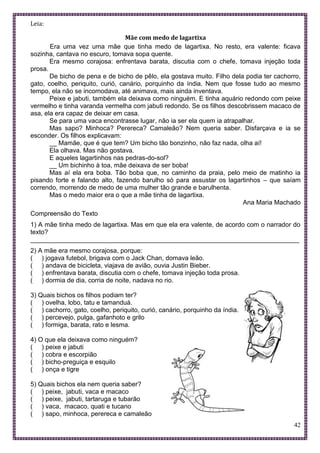 42
Leia:
Mãe com medo de lagartixa
Era uma vez uma mãe que tinha medo de lagartixa. No resto, era valente: ficava
sozinha, cantava no escuro, tomava sopa quente.
Era mesmo corajosa: enfrentava barata, discutia com o chefe, tomava injeção toda
prosa.
De bicho de pena e de bicho de pêlo, ela gostava muito. Filho dela podia ter cachorro,
gato, coelho, periquito, curió, canário, porquinho da índia. Nem que fosse tudo ao mesmo
tempo, ela não se incomodava, até animava, mais ainda inventava.
Peixe e jabuti, também ela deixava como ninguém. E tinha aquário redondo com peixe
vermelho e tinha varanda vermelha com jabuti redondo. Se os filhos descobrissem macaco de
asa, ela era capaz de deixar em casa.
Se para uma vaca encontrasse lugar, não ia ser ela quem ia atrapalhar.
Mas sapo? Minhoca? Perereca? Camaleão? Nem queria saber. Disfarçava e ia se
esconder. Os filhos explicavam:
__ Mamãe, que é que tem? Um bicho tão bonzinho, não faz nada, olha aí!
Ela olhava. Mas não gostava.
E aqueles lagartinhos nas pedras-do-sol?
__ Um bichinho à toa, mãe deixava de ser boba!
Mas aí ela era boba. Tão boba que, no caminho da praia, pelo meio de matinho ia
pisando forte e falando alto, fazendo barulho só para assustar os lagartinhos – que saíam
correndo, morrendo de medo de uma mulher tão grande e barulhenta.
Mas o medo maior era o que a mãe tinha de lagartixa.
Ana Maria Machado
Compreensão do Texto
1) A mãe tinha medo de lagartixa. Mas em que ela era valente, de acordo com o narrador do
texto?
___________________________________________________________________________
2) A mãe era mesmo corajosa, porque:
( ) jogava futebol, brigava com o Jack Chan, domava leão.
( ) andava de bicicleta, viajava de avião, ouvia Justin Bieber.
( ) enfrentava barata, discutia com o chefe, tomava injeção toda prosa.
( ) dormia de dia, corria de noite, nadava no rio.
3) Quais bichos os filhos podiam ter?
( ) ovelha, lobo, tatu e tamanduá.
( ) cachorro, gato, coelho, periquito, curió, canário, porquinho da índia.
( ) percevejo, pulga, gafanhoto e grilo
( ) formiga, barata, rato e lesma.
4) O que ela deixava como ninguém?
( ) peixe e jabuti
( ) cobra e escorpião
( ) bicho-preguiça e esquilo
( ) onça e tigre
5) Quais bichos ela nem queria saber?
( ) peixe, jabuti, vaca e macaco
( ) peixe, jabuti, tartaruga e tubarão
( ) vaca, macaco, quati e tucano
( ) sapo, minhoca, perereca e camaleão
 