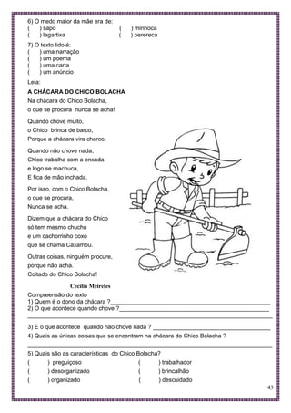43
6) O medo maior da mãe era de:
( ) sapo ( ) minhoca
( ) lagartixa ( ) perereca
7) O texto lido é:
( ) uma narração
( ) um poema
( ) uma carta
( ) um anúncio
Leia:
A CHÁCARA DO CHICO BOLACHA
Na chácara do Chico Bolacha,
o que se procura nunca se acha!
Quando chove muito,
o Chico brinca de barco,
Porque a chácara vira charco.
Quando não chove nada,
Chico trabalha com a enxada,
e logo se machuca,
E fica de mão inchada.
Por isso, com o Chico Bolacha,
o que se procura,
Nunca se acha.
Dizem que a chácara do Chico
só tem mesmo chuchu
e um cachorrinho coxo
que se chama Caxambu.
Outras coisas, ninguém procure,
porque não acha.
Coitado do Chico Bolacha!
Cecília Meireles
Compreensão do texto
1) Quem é o dono da chácara ?_________________________________________________
2) O que acontece quando chove ?______________________________________________
___________________________________________________________________________
3) E o que acontece quando não chove nada ? ____________________________________
4) Quais as únicas coisas que se encontram na chácara do Chico Bolacha ?
___________________________________________________________________________
5) Quais são as características do Chico Bolacha?
( ) preguiçoso ( ) trabalhador
( ) desorganizado ( ) brincalhão
( ) organizado ( ) descuidado
 
