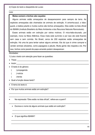 46
d) Copie do texto a despedida de Lucas:
___________________________________________________________________________
Leia:
Matas somem e bichos são caçados
Alguns animais estão ameaçados de desaparecerem para sempre da terra. As
espécies ameaçadas são chamados de animais de extinção. A ariranha-azul, o lobo-
guará, a baleia jubarte e muitos outros são bichos ameaçados. Eles estão na lista oficial
do IBAMA (Instituto Brasileiro do Meio Ambiente e dos Recursos Naturais Renováveis).
Esses animais estão em extinção por vários motivos. O mico-leão-dourado, por
exemplo, mora na Mara Atlântica. Essa mata está sumindo e por isso ele está ficando
sem casa e sem comida. No Brasil, cerca de 200 espécies estão ameaçadas de
extinção. Há uma lei para tentar salvar alguns animais. Ela diz que é crime comprar e
vender animais silvestres, como papagaios e jabutis. Muita gente não respeita a lei. Por
isso, bichos como jacaré-do-papo-amarelo podem desaparecer.
Atividades:
1) Leia o texto com atenção para fazer as questões:
 Título: ___________________________________________________________________
 Autor:____________________________________________________________________
 O texto é do gênero:
( ) propaganda
( ) notícia
( ) lenda
 Qual a função desse texto?
___________________________________________________________________________
 O tema do texto é:
__________________________________________________________________________.
 Por que muitos animais estão em extinção?
___________________________________________________________________________
___________________________________________________________________________
 Na expressão “Eles estão na lista oficial”, refere-se a quem?
___________________________________________________________________________
 Escreva o nome de alguns animais que estão em extinção?
_______________________________________________________________________
________________________________________________________________________
 O que significa IBAMA?
_________________________________________________________________________
_________________________________________________________________________
 