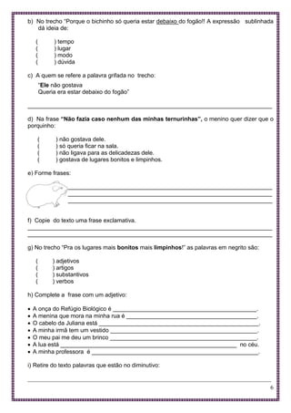 6
b) No trecho “Porque o bichinho só queria estar debaixo do fogão!! A expressão sublinhada
dá ideia de:
( ) tempo
( ) lugar
( ) modo
( ) dúvida
c) A quem se refere a palavra grifada no trecho:
“Ele não gostava
Queria era estar debaixo do fogão”
___________________________________________________________________________
d) Na frase “Não fazia caso nenhum das minhas ternurinhas”, o menino quer dizer que o
porquinho:
( ) não gostava dele.
( ) só queria ficar na sala.
( ) não ligava para as delicadezas dele.
( ) gostava de lugares bonitos e limpinhos.
e) Forme frases:
___________________________________________________________________________
___________________________________________________________________________
___________________________________________________________________________
f) Copie do texto uma frase exclamativa.
___________________________________________________________________________
___________________________________________________________________________
g) No trecho “Pra os lugares mais bonitos mais limpinhos!” as palavras em negrito são:
( ) adjetivos
( ) artigos
( ) substantivos
( ) verbos
h) Complete a frase com um adjetivo:
 A onça do Refúgio Biológico é ____________________________________________.
 A menina que mora na minha rua é ________________________________________.
 O cabelo da Juliana está _________________________________________________.
 A minha irmã tem um vestido _____________________________________________.
 O meu pai me deu um brinco _____________________________________________.
 A lua está ______________________________________________________ no céu.
 A minha professora é ___________________________________________________.
i) Retire do texto palavras que estão no diminutivo:
___________________________________________________________________________________
 