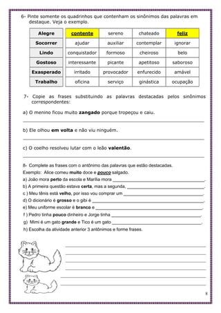8
6- Pinte somente os quadrinhos que contenham os sinônimos das palavras em
destaque. Veja o exemplo.
Alegre
Socorrer
Lindo
Gostoso
Exasperado
Trabalho
contente sereno chateado feliz
ajudar auxiliar contemplar ignorar
conquistador formoso cheiroso belo
interessante picante apetitoso saboroso
irritado provocador enfurecido amável
oficina serviço ginástica ocupação
7- Copie as frases substituindo as palavras destacadas pelos sinônimos
correspondentes:
a) O menino ficou muito zangado porque tropeçou e caiu.
________________________________________________________________
b) Ele olhou em volta e não viu ninguém.
________________________________________________________________
c) O coelho resolveu lutar com o leão valentão.
________________________________________________________________
8- Complete as frases com o antônimo das palavras que estão destacadas.
Exemplo: Alice comeu muito doce e pouco salgado.
a) João mora perto da escola e Marília mora _____________________________________.
b) A primeira questão estava certa, mas a segunda, _______________________________.
c ) Meu tênis está velho, por isso vou comprar um ________________________________.
d) O dicionário é grosso e o gibi é _____________________________________________.
e) Meu uniforme escolar é branco e ___________________________________________.
f ) Pedro tinha pouco dinheiro e Jorge tinha ____________________________________.
g) Mimi é um gato grande e Tico é um gato ____________________________________.
h) Escolha da atividade anterior 3 antônimos e forme frases.
___________________________________________________________________________________
___________________________________________________________________________________
___________________________________________________________________________________
___________________________________________________________________________________
___________________________________________________________________________________
___________________________________________________________________________________
 
