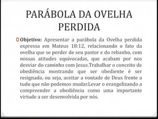 PARÁBOLA DA OVELHA
PERDIDA
0 Objetivo: Apresentar a parábola da Ovelha perdida
expressa em Mateus 18:12, relacionando o fa...