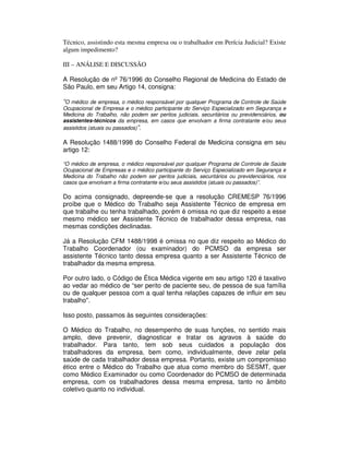 Técnico, assistindo esta mesma empresa ou o trabalhador em Perícia Judicial? Existe
algum impedimento?
III – ANÁLISE E DISCUSSÃO
A Resolução de nº 76/1996 do Conselho Regional de Medicina do Estado de
São Paulo, em seu Artigo 14, consigna:
“O médico de empresa, o médico responsável por qualquer Programa de Controle de Saúde
Ocupacional de Empresa e o médico participante do Serviço Especializado em Segurança e
Medicina do Trabalho, não podem ser peritos judiciais, securitários ou previdenciários, ou
assistentes-técnicos da empresa, em casos que envolvam a firma contratante e/ou seus
assistidos (atuais ou passados)”.
A Resolução 1488/1998 do Conselho Federal de Medicina consigna em seu
artigo 12:
“O médico de empresa, o médico responsável por qualquer Programa de Controle de Saúde
Ocupacional de Empresas e o médico participante do Serviço Especializado em Segurança e
Medicina do Trabalho não podem ser peritos judiciais, securitários ou previdenciários, nos
casos que envolvam a firma contratante e/ou seus assistidos (atuais ou passados)”.
Do acima consignado, depreende-se que a resolução CREMESP 76/1996
proíbe que o Médico do Trabalho seja Assistente Técnico de empresa em
que trabalhe ou tenha trabalhado, porém é omissa no que diz respeito a esse
mesmo médico ser Assistente Técnico de trabalhador dessa empresa, nas
mesmas condições declinadas.
Já a Resolução CFM 1488/1998 é omissa no que diz respeito ao Médico do
Trabalho Coordenador (ou examinador) do PCMSO da empresa ser
assistente Técnico tanto dessa empresa quanto a ser Assistente Técnico de
trabalhador da mesma empresa.
Por outro lado, o Código de Ética Médica vigente em seu artigo 120 é taxativo
ao vedar ao médico de “ser perito de paciente seu, de pessoa de sua família
ou de qualquer pessoa com a qual tenha relações capazes de influir em seu
trabalho".
Isso posto, passamos às seguintes considerações:
O Médico do Trabalho, no desempenho de suas funções, no sentido mais
amplo, deve prevenir, diagnosticar e tratar os agravos à saúde do
trabalhador. Para tanto, tem sob seus cuidados a população dos
trabalhadores da empresa, bem como, individualmente, deve zelar pela
saúde de cada trabalhador dessa empresa. Portanto, existe um compromisso
ético entre o Médico do Trabalho que atua como membro do SESMT, quer
como Médico Examinador ou como Coordenador do PCMSO de determinada
empresa, com os trabalhadores dessa mesma empresa, tanto no âmbito
coletivo quanto no individual.
 