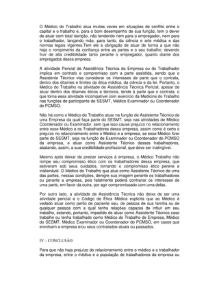 O Médico do Trabalho atua muitas vezes em situações de conflito entre o
capital e o trabalho e, para o bom desempenho de sua função, tem o dever
de atuar com total isenção, não tendendo nem para o empregador, nem para
o trabalhador, lançando mão, para tanto, da ciência e arte médica e das
normas legais vigentes.Tem ele a obrigação de atuar de forma a que não
haja o rompimento da confiança entre as partes e o seu trabalho, devendo
fruir de alta credibilidade tanto perante o empregador, quanto diante dos
empregados dessa empresa.
A atividade Pericial de Assistência Técnica da Empresa ou do Trabalhador
implica em contrato e compromisso com a parte assistida, sendo que o
Assistente Técnico visa considerar os interesses da parte que o contrata,
dentro dos ditames e limites da ética médica, da ciência e da lei. Portanto, o
Médico do Trabalho na atividade de Assistência Técnica Pericial, apesar de
atuar dentro dos ditames éticos e técnicos, tende à parte que o contrata, o
que torna essa atividade incompatível com exercício da Medicina do Trabalho
nas funções de participante de SESMT, Médico Examinador ou Coordenador
do PCMSO.
Não há como o Médico do Trabalho atuar na função de Assistente Técnico de
uma Empresa da qual faça parte do SESMT, seja nas atividades de Médico
Coordenador ou Examinador, sem que isso cause prejuízo no relacionamento
entre esse Médico e os Trabalhadores dessa empresa, assim como é certo o
prejuízo no relacionamento entre o Médico e a empresa, se esse Médico fizer
parte do SESMT, seja na função de Examinador ou Coordenador do PCMSO
da empresa, e atuar como Assistente Técnico desses trabalhadores,
abalando, assim, a sua credibilidade profissional, que deve ser inatingível.
Mesmo após deixar de prestar serviços à empresa, o Médico Trabalho não
rompe seu compromisso ético com os trabalhadores dessa empresa, que
estiveram sob seus cuidados, tornando o compromisso ético perene e
inalienável. O Médico do Trabalho que atue como Assistente Técnico de uma
das partes, nessas condições, denigre sua imagem perante os trabalhadores
ou perante a empresa, pois fatalmente poderá contrariar os interesses de
uma parte, em favor da outra, por agir compromissado com uma delas.
Por outro lado, a atividade de Assistência Técnica não deixa de ser uma
atividade pericial e o Código de Ética Médica explicita que ao Médico é
vedado atuar como perito de paciente seu, de pessoa de sua família ou de
qualquer pessoa com a qual tenha relações capazes de influir em seu
trabalho, estando, portanto, impedido de atuar como Assistente Técnico caso
trabalhe ou tenha trabalhado como Médico do Trabalho de Empresa, Médico
do SESMT, Médico Examinador ou Coordenador do PCMSO, em casos que
envolvam a empresa e/ou seus contratados atuais ou passados.
IV – CONCLUSÃO
Para que não haja prejuízo do relacionamento entre o médico e o trabalhador
da empresa, entre o médico e a população de trabalhadores da empresa ou
 