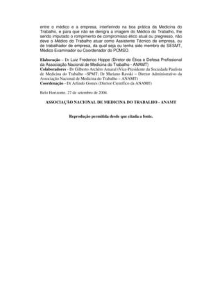 entre o médico e a empresa, interferindo na boa prática da Medicina do
Trabalho, e para que não se denigra a imagem do Médico do Trabalho, lhe
sendo imputado o rompimento de compromisso ético atual ou pregresso, não
deve o Médico do Trabalho atuar como Assistente Técnico de empresa, ou
de trabalhador de empresa, da qual seja ou tenha sido membro do SESMT,
Médico Examinador ou Coordenador do PCMSO.
Elaboração – Dr Luiz Frederico Hoppe (Diretor de Ética e Defesa Profissional
da Associação Nacional de Medicina do Trabalho - ANAMT)
Colaboradores - Dr Gilberto Archêro Amaral (Vice-Presidente da Sociedade Paulista
de Medicina do Trabalho –SPMT; Dr Mariano Ravski – Diretor Administrativo da
Associação Nacional de Medicina do Trabalho – ANAMT)
Coordenação - Dr Arlindo Gomes (Diretor Científico da ANAMT)
Belo Horizonte, 27 de setembro de 2004.
ASSOCIAÇÃO NACIONAL DE MEDICINA DO TRABALHO - ANAMT
Reprodução permitida desde que citada a fonte.
 