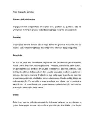 11
Tiras de papel e Canetas
Número de Participantes:
O jogo pode ser compartilhado em duplas, trios, quartetos ou quintetos. Não há
um número mínimo de grupos, podendo ser recriado conforme a necessidade.
Duração:
O jogo pode ter vinte minutos para a etapa dentro dos grupos e mais vinte para os
relatos. Mas pode ser modificado de acordo com o interesse dos participantes.
Descrição:
As tiras de papel são previamente preparadas com palavras-solução de questão
moral. Outras tiras com palavras-problema – verdade, consciência, entre outras.
Os participantes são divididos em grupos e recebem as palavras-problema. São
distribuídas até que todas acabem. Em seguida os grupos recebem as palavras-
solução, da mesma maneira. O objetivo é que cada grupo disponha as palavras
problema em ordem de prioridade a serem solucionadas. Usarão, então, depois as
palavras-solução. Em seguida o grupo escolherá um relator que comentará a
experiência. Há possibilidade dos grupos trocarem palavras-solução para melhor
adequação e resolução do problema.
Dicas:
Este é um jogo de reflexão que pode ter inúmeras variantes de acordo com o
grupo. Para grupos em que haja conflitos, por exemplo, o facilitador pode dispor
 