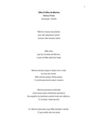3
Olha O Olho da Menina
Marisa Prado
Ilustração: Ziraldo
Menina crescia escutando
que não adiantava mentir
porque mãe sempre sabia
Mãe dizia
que lia na testa da Menina,
e que só Mãe sabia ler testa.
Menina tentava tapar a testa com a mão
na hora de mentir.
Mãe achava graça. Muita graça.
E continuava lendo assim mesmo
Menina precisava entender
como essa coisa misteriosa acontecia.
No espelho do banheiro,mentia muito em silêncio.
E na testa, nada escrito!
Aí, Menina descobriu que Mãe também mentia.
E que então não era testa
 