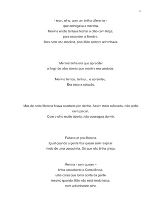 4
- era o olho, com um brilho diferente -
que entregava a mentira.
Menina então tentava fechar o olho com força,
para esconder a Mentira.
Mas nem isso resolvia, pois Mãe sempre adivinhava.
Menina tinha era que aprender
a fingir de olho aberto que mentira era verdade.
Menina tentou, tentou... e aprendeu.
Era essa a solução.
Mas de noite Menina ficava apertada por dentro. Assim meio sufocada, não podia
nem piscar.
Com o olho muito aberto, não conseguia dormir.
Faltava ar pra Menina.
Igual quando a gente fica quase sem respirar
rindo de uma cosquinha. Só que não tinha graça.
Menina - sem querer –
tinha descoberto a Consciência,
uma coisa que toma conta da gente
mesmo quando Mãe não está lendo testa,
nem adivinhando olho.
 