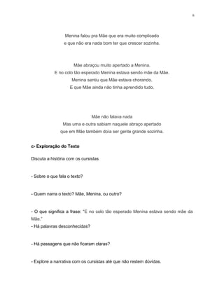 6
Menina falou pra Mãe que era muito complicado
e que não era nada bom ter que crescer sozinha.
Mãe abraçou muito apertado a Menina.
E no colo tão esperado Menina estava sendo mãe da Mãe.
Menina sentiu que Mãe estava chorando.
E que Mãe ainda não tinha aprendido tudo.
Mãe não falava nada
Mas uma e outra sabiam naquele abraço apertado
que em Mãe também doía ser gente grande sozinha.
c- Exploração do Texto
Discuta a história com os cursistas
- Sobre o que fala o texto?
- Quem narra o texto? Mãe, Menina, ou outro?
- O que significa a frase: “E no colo tão esperado Menina estava sendo mãe da
Mãe.”
- Há palavras desconhecidas?
- Há passagens que não ficaram claras?
- Explore a narrativa com os cursistas até que não restem dúvidas.
 