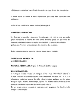 7
- Motive-os a conceituar o significado de mentira, crescer, fingir, dor, consciência.
- Anote todos os termos e seus significados, para que eles organizem um
dicionário.
- Solicite dos cursistas os nomes para os personagens.
4- RECONTO DA HISTÓRIA
A- Organize os cursistas nos grupos formados para no início e peça que cada
grupo represente a história de uma forma diferente: pode ser por meio de
desenho, montagem das personagens em massinha, dramatização, colagem,
pintura, etc. Promova uma exposição dos trabalhos dos cursistas.
B- Os cursistas deverão criar uma melodia para o texto e cantá-lo.
5- OFICINA DE MATEMÁTICA
A- O OLHO MÁGICO
MATERIAL NECESSÁRIO: Cópias do Triângulo do Olho Mágico
DESENVOLVIMENTO:
a- Entregue a cada cursista um triângulo como o que está indicado abaixo e
solicite que por tentativa distribuam a seqüência dos números de 1 a 6, nos
círculos de modo que a soma dos três números, sobre qualquer um dos lados
triângulo seja a mesma. Por exemplo, igual a 10. Informe aos cursistas que um
triângulo com essa propriedade é chamado olho mágico.
Dê um tempo para os cursistas se organizarem em grupos de 4 e discutirem até
chegar a uma solução.
 