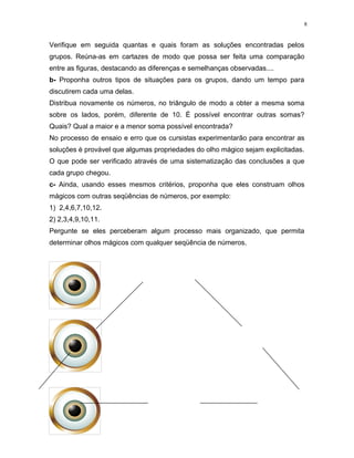 8
Verifique em seguida quantas e quais foram as soluções encontradas pelos
grupos. Reúna-as em cartazes de modo que possa ser feita uma comparação
entre as figuras, destacando as diferenças e semelhanças observadas....
b- Proponha outros tipos de situações para os grupos, dando um tempo para
discutirem cada uma delas.
Distribua novamente os números, no triângulo de modo a obter a mesma soma
sobre os lados, porém, diferente de 10. É possível encontrar outras somas?
Quais? Qual a maior e a menor soma possível encontrada?
No processo de ensaio e erro que os cursistas experimentarão para encontrar as
soluções é provável que algumas propriedades do olho mágico sejam explicitadas.
O que pode ser verificado através de uma sistematização das conclusões a que
cada grupo chegou.
c- Ainda, usando esses mesmos critérios, proponha que eles construam olhos
mágicos com outras seqüências de números, por exemplo:
1) 2,4,6,7,10,12.
2) 2,3,4,9,10,11.
Pergunte se eles perceberam algum processo mais organizado, que permita
determinar olhos mágicos com qualquer seqüência de números.
 
