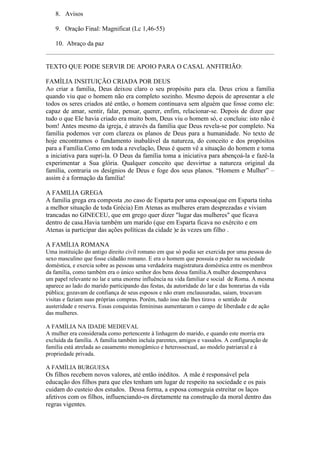 8. Avisos

    9. Oração Final: Magnificat (Lc 1,46-55)

    10. Abraço da paz


TEXTO QUE PODE SERVIR DE APOIO PARA O CASAL ANFITRIÃO:

FAMÌLIA INSITUIÇÃO CRIADA POR DEUS
Ao criar a família, Deus deixou claro o seu propósito para ela. Deus criou a família
quando viu que o homem não era completo sozinho. Mesmo depois de apresentar a ele
todos os seres criados até então, o homem continuava sem alguém que fosse como ele:
capaz de amar, sentir, falar, pensar, querer, enfim, relacionar-se. Depois de dizer que
tudo o que Ele havia criado era muito bom, Deus viu o homem só, e concluiu: isto não é
bom! Antes mesmo da igreja, é através da família que Deus revela-se por completo. Na
família podemos ver com clareza os planos de Deus para a humanidade. No texto de
hoje encontramos o fundamento inabalável da natureza, do conceito e dos propósitos
para a Família.Como em toda a revelação, Deus é quem vê a situação do homem e toma
a iniciativa para supri-la. O Deus da família toma a iniciativa para abençoá-la e fazê-la
experimentar a Sua glória. Qualquer conceito que desvirtue a natureza original da
família, contraria os desígnios de Deus e foge dos seus planos. “Homem e Mulher” –
assim é a formação da família!

A FAMILIA GREGA
A familia grega era composta ,no caso de Esparta por uma esposa(que em Esparta tinha
a melhor situação de toda Grécia) Em Atenas as mulheres eram desprezadas e viviam
trancadas no GINECEU, que em grego quer dizer "lugar das mulheres" que ficava
dentro de casa.Havia também um marido (que em Esparta ficava no exército e em
Atenas ia participar das ações políticas da cidade )e às vezes um filho .

A FAMÍLIA ROMANA
Uma instituição do antigo direito civil romano em que só podia ser exercida por uma pessoa do
sexo masculino que fosse cidadão romano. E era o homem que possuía o poder na sociedade
doméstica, e exercia sobre as pessoas uma verdadeira magistratura doméstica entre os membros
da família, como também era o único senhor dos bens dessa família.A mulher desempenhava
um papel relevante no lar e uma enorme influência na vida familiar e social de Roma. A mesma
aparece ao lado do marido participando das festas, da autoridade do lar e das honrarias da vida
pública; gozavam de confiança de seus esposos e não eram enclausuradas, saíam, trocavam
visitas e faziam suas próprias compras. Porém, tudo isso não lhes tirava o sentido de
austeridade e reserva. Essas conquistas femininas aumentaram o campo de liberdade e de ação
das mulheres.

A FAMÍLIA NA IDADE MEDIEVAL
A mulher era considerada como pertencente à linhagem do marido, e quando este morria era
excluída da família. A família também incluía parentes, amigos e vassalos. A configuração de
família está atrelada ao casamento monogâmico e heterossexual, ao modelo patriarcal e à
propriedade privada.

A FAMÍLIA BURGUESA
Os filhos recebem novos valores, até então inéditos. A mãe é responsável pela
educação dos filhos para que eles tenham um lugar de respeito na sociedade e os pais
cuidam do custeio dos estudos. Dessa forma, a esposa conseguia estreitar os laços
afetivos com os filhos, influenciando-os diretamente na construção da moral dentro das
regras vigentes.
 