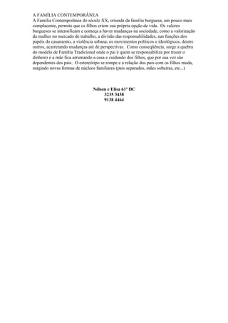 A FAMÍLIA CONTEMPORÂNEA
A Família Contemporânea do século XX, oriunda da família burguesa, um pouco mais
complacente, permite que os filhos criem sua própria opção de vida. Os valores
burgueses se intensificam e começa a haver mudanças na sociedade, como a valorização
da mulher no mercado de trabalho, a divisão das responsabilidades, nas funções dos
papéis do casamento, a violência urbana, os movimentos políticos e ideológicos, dentre
outros, acarretando mudanças até de perspectivas. Como conseqüência, surge a quebra
do modelo de Família Tradicional onde o pai é quem se responsabiliza por trazer o
dinheiro e a mãe fica arrumando a casa e cuidando dos filhos, que por sua vez são
dependentes dos pais. O estereótipo se rompe e a relação dos pais com os filhos muda,
surgindo novas formas de núcleos familiares (pais separados, mães solteiras, etc...)



                               Nélson e Elisa 61º DC
                                    3235 3438
                                    9138 4464
 