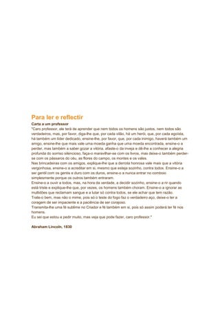 Para ler e reflectir
Carta a um professor
"Caro professor, ele terá de aprender que nem todos os homens são justos, nem todos são
verdadeiros, mas, por favor, diga-lhe que, por cada vilão, há um herói, que, por cada egoísta,
há também um líder dedicado, ensine-lhe, por favor, que, por cada inimigo, haverá também um
amigo, ensine-lhe que mais vale uma moeda ganha que uma moeda encontrada, ensine-o a
perder, mas também a saber gozar a vitória, afaste-o da inveja e dê-lhe a conhecer a alegria
profunda do sorriso silencioso, faça-o maravilhar-se com os livros, mas deixe-o também perder-
se com os pássaros do céu, as flores do campo, os montes e os vales.
Nas brincadeiras com os amigos, explique-lhe que a derrota honrosa vale mais que a vitória
vergonhosa, ensine-o a acreditar em si, mesmo que esteja sozinho, contra todos. Ensine-o a
ser gentil com os gentis e duro com os duros, ensine-o a nunca entrar no comboio
simplesmente porque os outros também entraram.
Ensine-o a ouvir a todos, mas, na hora da verdade, a decidir sozinho, ensine-o a rir quando
está triste e explique-lhe que, por vezes, os homens também choram. Ensine-o a ignorar as
multidões que reclamam sangue e a lutar só contra todos, se ele achar que tem razão.
Trate-o bem, mas não o mime, pois só o teste do fogo faz o verdadeiro aço, deixe-o ter a
coragem de ser impaciente e a paciência de ser corajoso.
Transmita-lhe uma fé sublime no Criador e fé também em si, pois só assim poderá ter fé nos
homens.
Eu sei que estou a pedir muito, mas veja que pode fazer, caro professor."
Abraham Lincoln, 1830
 