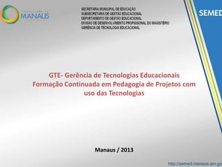 GTE- Gerência de Tecnologias Educacionais
Formação Continuada em Pedagogia de Projetos com
uso das Tecnologias
Manaus / 2013
 