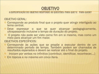 OBJETIVO GERAL: Corresponde ao produto final que o projeto quer atingir interligado ao tema central.  Deve expressar o que se quer alcançar pedagogicamente, ultrapassando inclusive o tempo de duração do projeto. O projeto não pode ser visto como fim em si mesmo, mas como um meio para alcançar um fim maior. OBJETIVOS ESPECÍFICOS: Corresponde às ações que se propõe a executar dentro de um determinado período de tempo. Também podem ser chamados de resultados esperados e devem se realizar até o final do projeto.      Iniciam por verbos no infinitivo [contribuir, identificar, reconhecer,...] Em tópicos e no máximo em cinco ítens. 