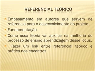 Embasamento em autores que servem de referencia para o desenvolvimento do projeto. Fundamentação Como essa teoria vai auxiliar na melhoria do processo de ensino aprendizagem desse lócus. Fazer um link entre referencial teórico e prática nos encontros. 