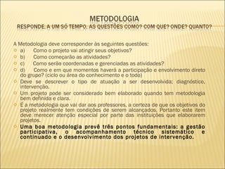 A Metodologia deve corresponder às seguintes questões:  a)      Como o projeto vai atingir seus objetivos?  b)      Como começarão as atividades?  c)      Como serão coordenadas e gerenciadas as atividades?  d)      Como e em que momentos haverá a participação e envolvimento direto do grupo? (ciclo ou área do conhecimento e o todo) Deve se descrever o tipo de atuação a ser desenvolvida; diagnóstico, intervenção.  Um projeto pode ser considerado bem elaborado quando tem metodologia bem definida e clara.  É a metodologia que vai dar aos professores, a certeza de que os objetivos do projeto realmente tem condições de serem alcançados. Portanto este item deve merecer atenção especial por parte das instituições que elaborarem projetos. Uma boa metodologia prevê três pontos fundamentais: a gestão participativa, o acompanhamento técnico sistemático e continuado e o desenvolvimento dos projetos de intervenção.  