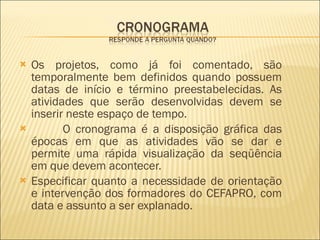 Os projetos, como já foi comentado, são temporalmente bem definidos quando possuem datas de início e término preestabelecidas. As atividades que serão desenvolvidas devem se inserir neste espaço de tempo.  O cronograma é a disposição gráfica das épocas em que as atividades vão se dar e permite uma rápida visualização da seqüência em que devem acontecer. Especificar quanto a necessidade de orientação e intervenção dos formadores do CEFAPRO, com data e assunto a ser explanado.  