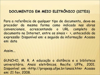 DOCUMENTOS EM MEIO ELETRÔNICO (SITES) Para a referência de qualquer tipo de documento, deve-se proceder da mesma forma como indicado nas obras convencionais, acrescentando o URL completo do documento na Internet, entre os sinais <  >, antecedido da expressão: Disponível em: e seguido da informação: Acesso em: data Assim... GUNCHO, M. R. A educação a distância e a biblioteca universitária. Anais eletrônicos. Recife: UFPe, 2001. Disponível em <http://propesp.ufpe.br/anais.htm> Acesso em: 21 fev, 2008. 