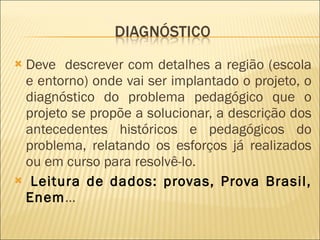 Deve  descrever com detalhes a região (escola e entorno) onde vai ser implantado o projeto, o diagnóstico do problema pedagógico que o projeto se propõe a solucionar, a descrição dos antecedentes históricos e pedagógicos do problema, relatando os esforços já realizados ou em curso para resolvê-lo.  Leitura de dados: provas, Prova Brasil, Enem … 
