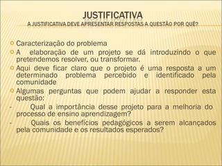 Caracterização do problema A  elaboração de um projeto se dá introduzindo o que pretendemos resolver, ou transformar. Aqui deve ficar claro que o projeto é uma resposta a um determinado problema percebido e identificado pela comunidade Algumas perguntas que podem ajudar a responder esta questão:  -         Qual a importância desse projeto para a melhoria do  processo de ensino aprendizagem?  -         Quais os benefícios pedagógicos a serem alcançados pela comunidade e os resultados esperados?  