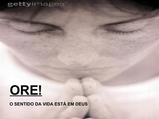 ORE! O SENTIDO DA VIDA ESTÁ EM DEUS 