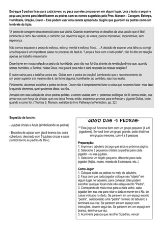 Entregue 5 pedras lisas para cada jovem, ou peça que eles procurarem em algum lugar. Leia o texto a seguir e
peça aos jovens para identificarem as pedras com os nomes sugeridos pelo Pres. Monson - Coragem, Esforço,
Humildade, Oração, Dever – Eles podem usar uma caneta apropriada. Sugira que guardem as pedras como um
lembrete da lição.

"A pedra de coragem será essencial para sua vitória. Quando examinamos os desafios da vida, aquilo que é fácil
raramente é certo. Na verdade, o caminho que devemos seguir, às vezes, parece impossível, impenetrável, sem
esperança.

Não vamos esquecer a pedra do esforço, esforço mental e esforço físico. . . A decisão de superar uma falha ou corrigir
uma fraqueza é um importante passo no processo de fazê-lo. "Lança a foice com o todo poder", não foi dito em relação
apenas ao trabalho missionário

Deve haver em nossa seleção a pedra da humildade, pois não nos foi dito através de revelação divina que, quando
somos humildes, o Senhor, nosso Deus, nos guiará pela mão e dará resposta às nossas orações?

E quem sairia para a batalha contra seu Golias sem a pedra da oração? Lembrando que o reconhecimento de
um poder superior a si mesmo não é, de forma alguma, humilhante, ao contrário, isso nos exalta.
Finalmente, devemos escolher a pedra do dever. Dever não é simplesmente fazer a coisa que devemos fazer, mas fazê-
lo quando devemos, quer gostemos disso, ou não.
Armado com esta seleção de cinco pedras polidas, a serem usadas com o poderoso estilingue de fé, temos então, que
armar-nos com força da virtude, que nos deixa firmes; então, estaremos prontos para enfrentar o gigante Golias, onde,
quando e como for. (Thomas S. Monson, extraído do livro Pathways to Perfection, pp. 22.)



Sugestão de lanche :
                                                                 Jogo das "5 pedras”
- Jujubas cinzas e Azuis (simbolizando as pedras)
                                                         ** Este jogo só funciona bem com um grupo pequeno (4 a 6
- Biscoitos de açúcar com glacê branco (ou outra          jogadores). Se você tiver um grupo grande, pode dividi-los
cobertura), decorado com 5 jujubas cinzas e azuis                  em grupos menores, com 4 a 6 pessoas
(simbolizando as pedras de Davi)
                                                        Preparação:
                                                        1. Imprima o tabuleiro do jogo que está na próxima página.
                                                        2. Selecione 5 pequenos cristais ou pedras para cada
                                                        jogador - ou use jujubas.
                                                        3. Selecione um objeto pequeno, diferente para cada
                                                        jogador (feijão, nozes, moeda de 5 centavos, etc..)

                                                        Como Jogar
                                                        1. Coloque todas as pedras no meio do tabuleiro.
                                                        2. Faça com que cada jogador coloque seu "objeto" em
                                                        algum lugar no tabuleiro, para começar. Eles podem
                                                        escolher qualquer local onde não esteja escrito "Pedra".
                                                        3. Começando do mais novo para o mais velho, cada
                                                        jogador tem sua vez para rolar o dado e mover-se o No. de
                                                        casas indicado no dado. Se pararem em um espaço escrito
                                                        "pedra", selecionarão uma "pedra" no meio do tabuleiro e
                                                        terminará sua vez. Se pararem em um espaço com
                                                        instruções, devem segui-las. Se pararem em um espaço em
                                                        branco, termina sua vez.
                                                        3. A primeira pessoa que recolher 5 pedras, vence!
 