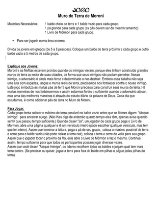 Jogo
                                      Muro de Terra de Moroni
Materiais Necessários:      1 balde cheio de terra e 1 balde vazio para cada grupo.
                            1 pá grande para cada grupo (as pás devem ser do mesmo tamanho)
                            1 Livro de Mórmon para cada grupo.

   • Para ser jogado numa área externa

Divida os jovens em grupos (de 5 a 8 pessoas). Coloque um balde de terra próximo a cada grupo e outro
balde vazio a 5 metros de cada grupo.


Explique aos Jovens:
Moroni e os Nefitas estavam prontos quando os inimigos vieram, porque eles tinham construído grandes
muros de terra ao redor de suas cidades, de forma que seus inimigos não podiam penetrar. Nosso
inimigo, o adversário é ainda mais feroz e determinado a nos destruir. Embora essa batalha não seja
uma luta com espadas, lanças e muros reais de terra, precisamos nos fortalecer contra o nosso inimigo.
Este jogo simboliza as muitas pás de terra que Moroni precisou para construir seus muros de terra. Há
muitas maneiras de nos fortalecermos e assim estarmos fortes o suficiente quando o adversário atacar,
mas uma das melhores maneiras é através do estudo diário da palavra de Deus. Cada dia que
estudamos, é como adicionar pás de terra no Muro de Moroni.

Para Jogar:
Cada grupo tenta colocar o máximo de terra possível no balde vazio antes que os líderes digam: “Ataque
Inimigo” para encerrar o jogo. (Não lhes diga de antemão quanto tempo eles têm, apenas avise quando
sentir que passou tempo suficiente.) Quando disser "Já", um jogador de cada grupo pega o Livro de
Mórmon, abre uma página qualquer e lê um versículo inteiro (pode escolher qualquer versículo, mas tem
que ler inteiro). Assim que terminar a leitura, pega a pá de seu grupo, coloca o máximo possível de terra
e corre para o balde vazio (não pode deixar a terra cair), coloca a terra e corre de volta para seu grupo.
Assim que o jogador tocar o próximo da fila, este abre o Livro de Mórmon e faz o mesmo. Continua
assim, tempo suficiente para que todos os participantes possam jogar diversas vezes.
Assim que você disser "Ataque Inimigo”, os líderes recolhem todos os baldes e julgam qual tem mais
terra dentro. (Se precisar ou quiser, jogue a terra para fora do balde em pilhas e julgue pelas pilhas de
terra).
 